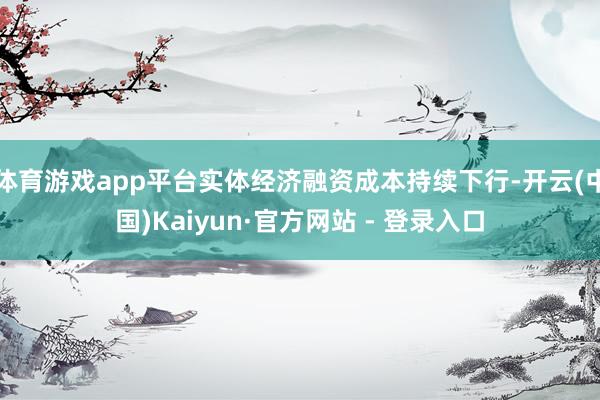 体育游戏app平台实体经济融资成本持续下行-开云(中国)Kaiyun·官方网站 - 登录入口