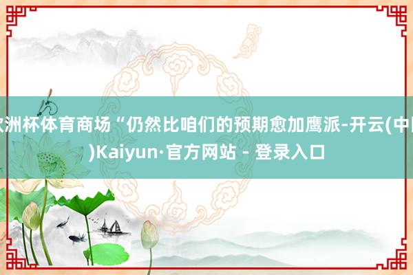 欧洲杯体育商场“仍然比咱们的预期愈加鹰派-开云(中国)Kaiyun·官方网站 - 登录入口
