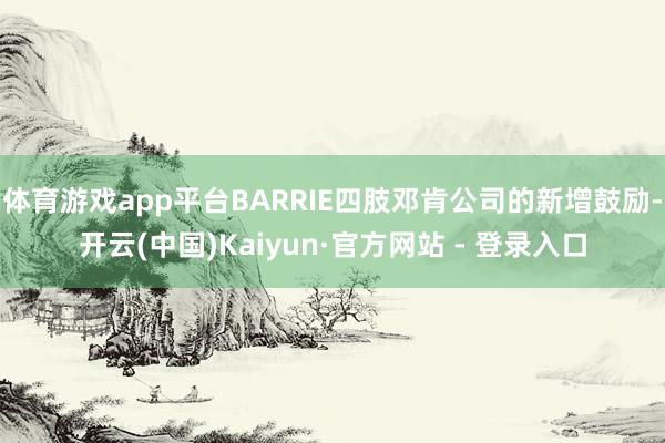 体育游戏app平台BARRIE四肢邓肯公司的新增鼓励-开云(中国)Kaiyun·官方网站 - 登录入口
