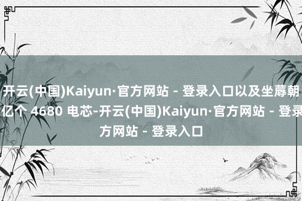 开云(中国)Kaiyun·官方网站 - 登录入口以及坐蓐朝上 1 亿个 4680 电芯-开云(中国)Kaiyun·官方网站 - 登录入口