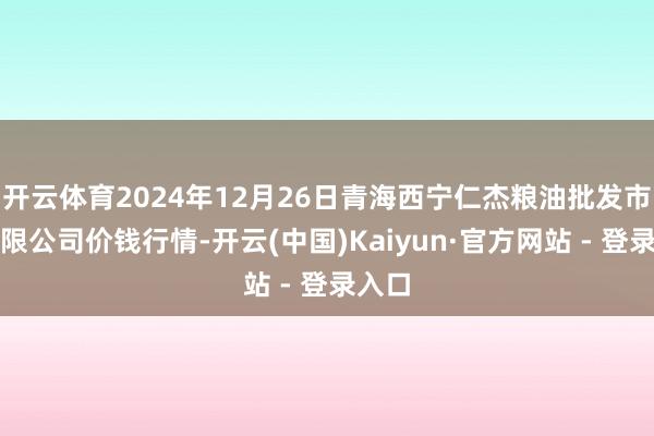开云体育2024年12月26日青海西宁仁杰粮油批发市集有限公司价钱行情-开云(中国)Kaiyun·官方网站 - 登录入口