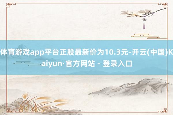 体育游戏app平台正股最新价为10.3元-开云(中国)Kaiyun·官方网站 - 登录入口
