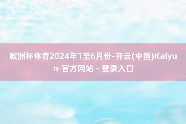 欧洲杯体育　　2024年1至6月份-开云(中国)Kaiyun·官方网站 - 登录入口