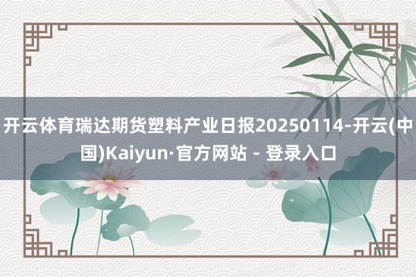 开云体育瑞达期货塑料产业日报20250114-开云(中国)Kaiyun·官方网站 - 登录入口