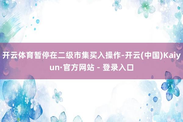 开云体育暂停在二级市集买入操作-开云(中国)Kaiyun·官方网站 - 登录入口