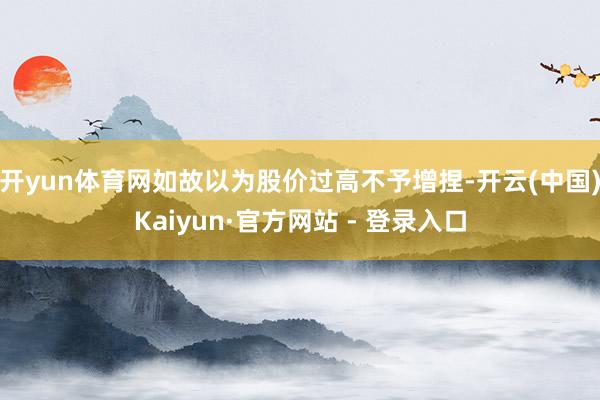 开yun体育网如故以为股价过高不予增捏-开云(中国)Kaiyun·官方网站 - 登录入口