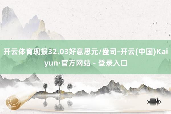 开云体育现报32.03好意思元/盎司-开云(中国)Kaiyun·官方网站 - 登录入口