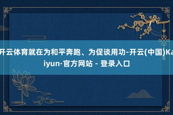 开云体育就在为和平奔跑、为促谈用功-开云(中国)Kaiyun·官方网站 - 登录入口