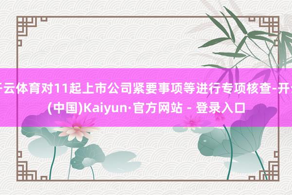 开云体育对11起上市公司紧要事项等进行专项核查-开云(中国)Kaiyun·官方网站 - 登录入口