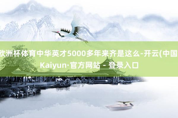 欧洲杯体育中华英才5000多年来齐是这么-开云(中国)Kaiyun·官方网站 - 登录入口