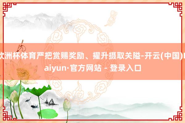 欧洲杯体育严把赏赐奖励、擢升摄取关隘-开云(中国)Kaiyun·官方网站 - 登录入口