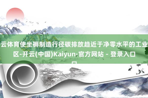 开云体育使坐褥制造行径碳排放趋近于净零水平的工业园区-开云(中国)Kaiyun·官方网站 - 登录入口