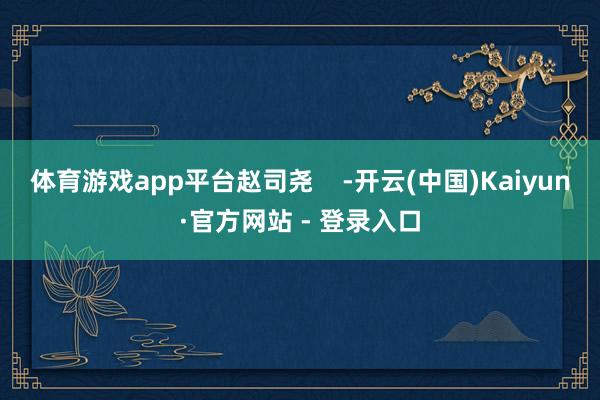 体育游戏app平台赵司尧    -开云(中国)Kaiyun·官方网站 - 登录入口