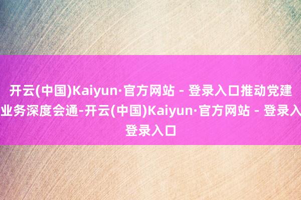 开云(中国)Kaiyun·官方网站 - 登录入口推动党建与业务深度会通-开云(中国)Kaiyun·官方网站 - 登录入口