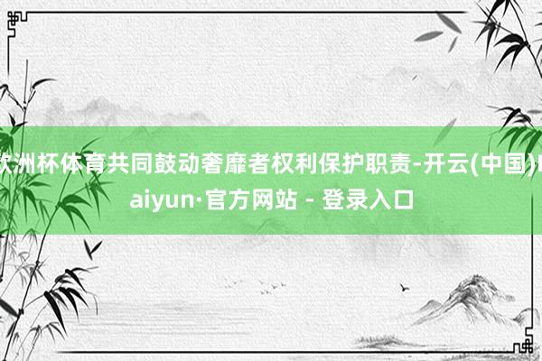 欧洲杯体育共同鼓动奢靡者权利保护职责-开云(中国)Kaiyun·官方网站 - 登录入口