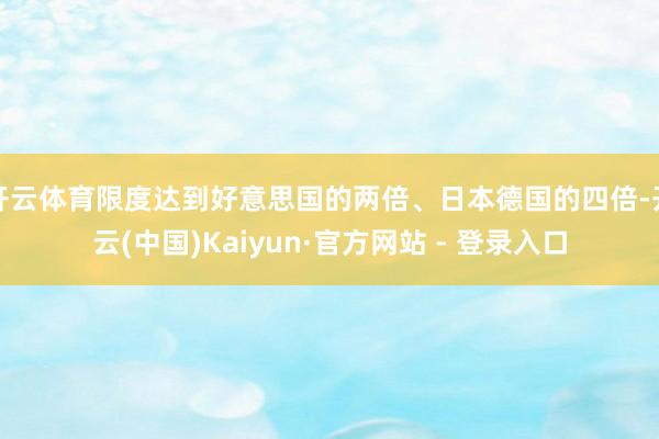 开云体育限度达到好意思国的两倍、日本德国的四倍-开云(中国)Kaiyun·官方网站 - 登录入口