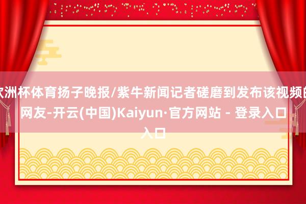欧洲杯体育扬子晚报/紫牛新闻记者磋磨到发布该视频的网友-开云(中国)Kaiyun·官方网站 - 登录入口