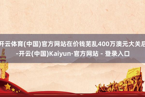 开云体育(中国)官方网站在价钱芜乱400万澳元大关后-开云(中国)Kaiyun·官方网站 - 登录入口