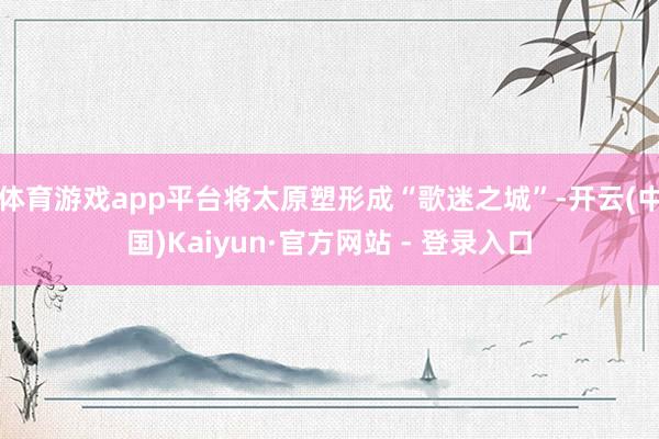 体育游戏app平台将太原塑形成“歌迷之城”-开云(中国)Kaiyun·官方网站 - 登录入口