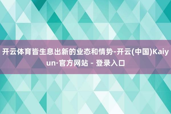 开云体育皆生息出新的业态和情势-开云(中国)Kaiyun·官方网站 - 登录入口