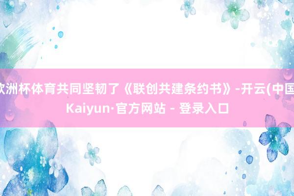 欧洲杯体育共同坚韧了《联创共建条约书》-开云(中国)Kaiyun·官方网站 - 登录入口