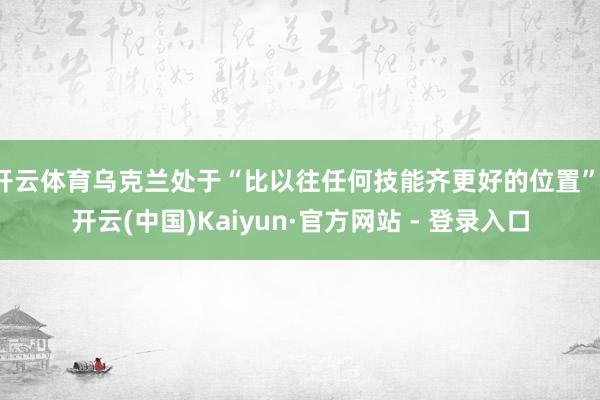 开云体育乌克兰处于“比以往任何技能齐更好的位置”-开云(中国)Kaiyun·官方网站 - 登录入口