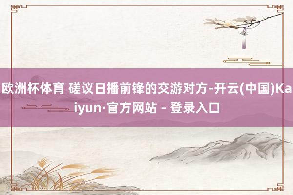 欧洲杯体育 　　磋议日播前锋的交游对方-开云(中国)Kaiyun·官方网站 - 登录入口