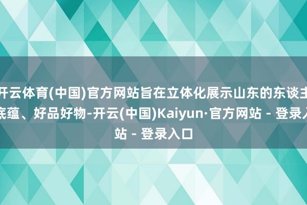 开云体育(中国)官方网站旨在立体化展示山东的东谈主文底蕴、好品好物-开云(中国)Kaiyun·官方网站 - 登录入口