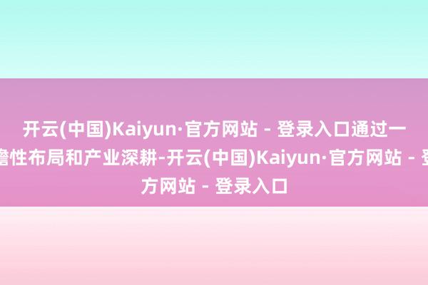 开云(中国)Kaiyun·官方网站 - 登录入口通过一系列前瞻性布局和产业深耕-开云(中国)Kaiyun·官方网站 - 登录入口