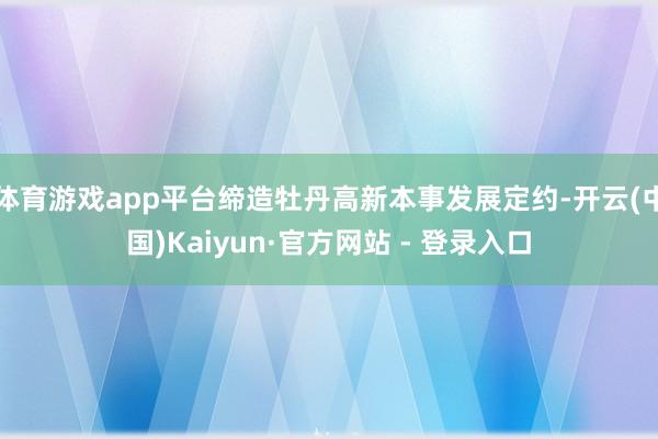 体育游戏app平台缔造牡丹高新本事发展定约-开云(中国)Kaiyun·官方网站 - 登录入口