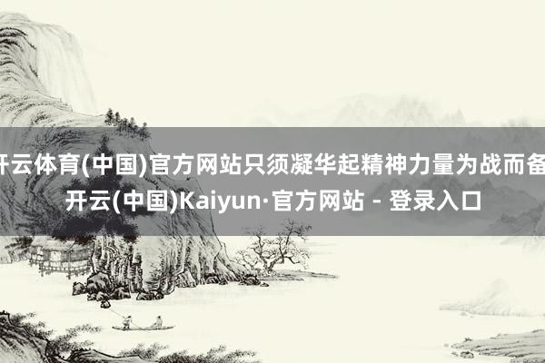 开云体育(中国)官方网站只须凝华起精神力量为战而备-开云(中国)Kaiyun·官方网站 - 登录入口
