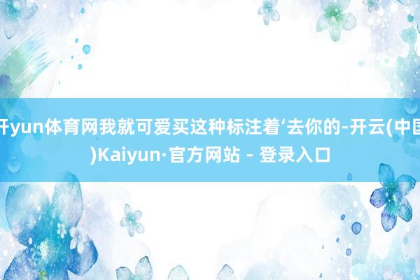 开yun体育网我就可爱买这种标注着‘去你的-开云(中国)Kaiyun·官方网站 - 登录入口