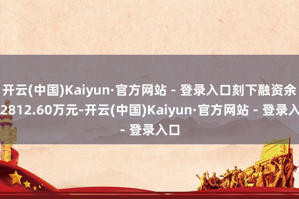 开云(中国)Kaiyun·官方网站 - 登录入口刻下融资余额2812.60万元-开云(中国)Kaiyun·官方网站 - 登录入口