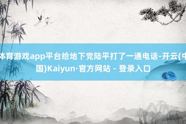 体育游戏app平台给地下党陆平打了一通电话-开云(中国)Kaiyun·官方网站 - 登录入口