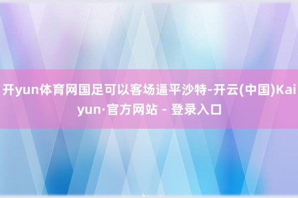 开yun体育网国足可以客场逼平沙特-开云(中国)Kaiyun·官方网站 - 登录入口