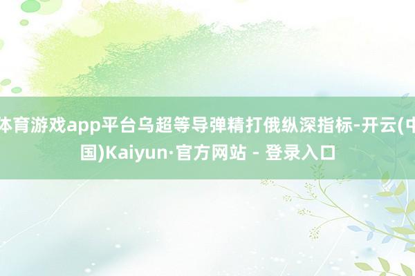 体育游戏app平台乌超等导弹精打俄纵深指标-开云(中国)Kaiyun·官方网站 - 登录入口