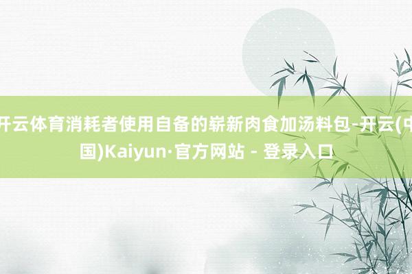 开云体育消耗者使用自备的崭新肉食加汤料包-开云(中国)Kaiyun·官方网站 - 登录入口