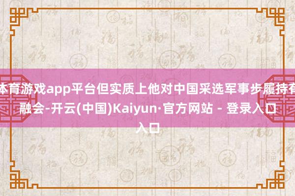 体育游戏app平台但实质上他对中国采选军事步履持有融会-开云(中国)Kaiyun·官方网站 - 登录入口