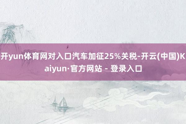 开yun体育网对入口汽车加征25%关税-开云(中国)Kaiyun·官方网站 - 登录入口