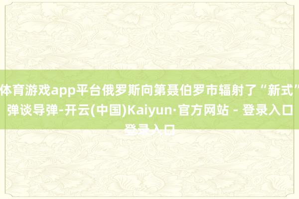 体育游戏app平台俄罗斯向第聂伯罗市辐射了“新式”弹谈导弹-开云(中国)Kaiyun·官方网站 - 登录入口