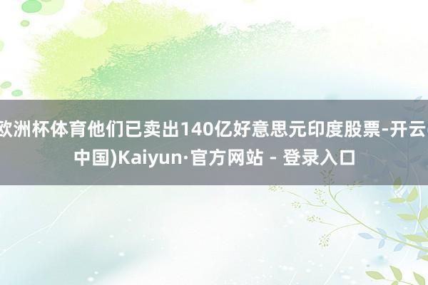欧洲杯体育他们已卖出140亿好意思元印度股票-开云(中国)Kaiyun·官方网站 - 登录入口