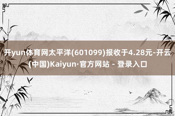 开yun体育网太平洋(601099)报收于4.28元-开云(中国)Kaiyun·官方网站 - 登录入口