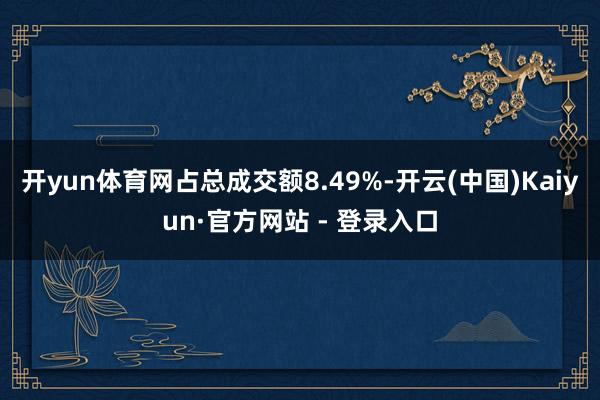 开yun体育网占总成交额8.49%-开云(中国)Kaiyun·官方网站 - 登录入口