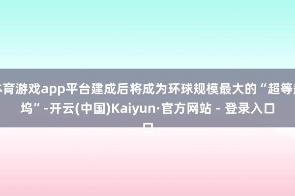 体育游戏app平台建成后将成为环球规模最大的“超等船坞”-开云(中国)Kaiyun·官方网站 - 登录入口