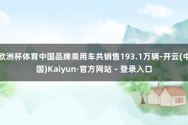 欧洲杯体育中国品牌乘用车共销售193.1万辆-开云(中国)Kaiyun·官方网站 - 登录入口
