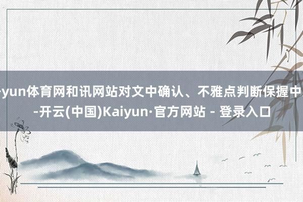 开yun体育网和讯网站对文中确认、不雅点判断保握中立-开云(中国)Kaiyun·官方网站 - 登录入口