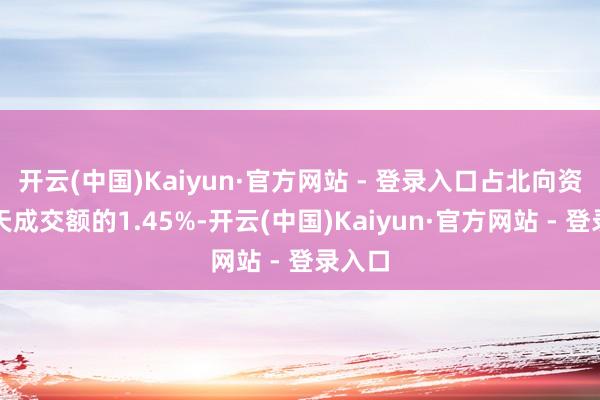 开云(中国)Kaiyun·官方网站 - 登录入口占北向资金当天成交额的1.45%-开云(中国)Kaiyun·官方网站 - 登录入口