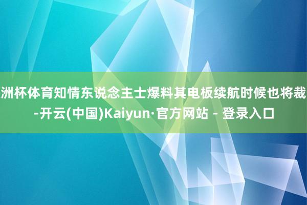 欧洲杯体育知情东说念主士爆料其电板续航时候也将裁汰-开云(中国)Kaiyun·官方网站 - 登录入口