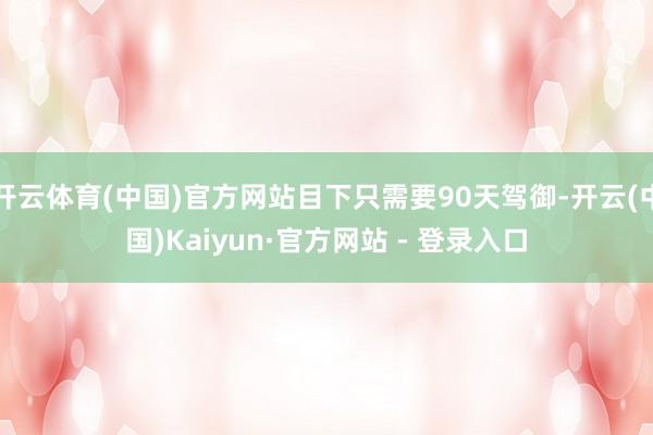 开云体育(中国)官方网站目下只需要90天驾御-开云(中国)Kaiyun·官方网站 - 登录入口