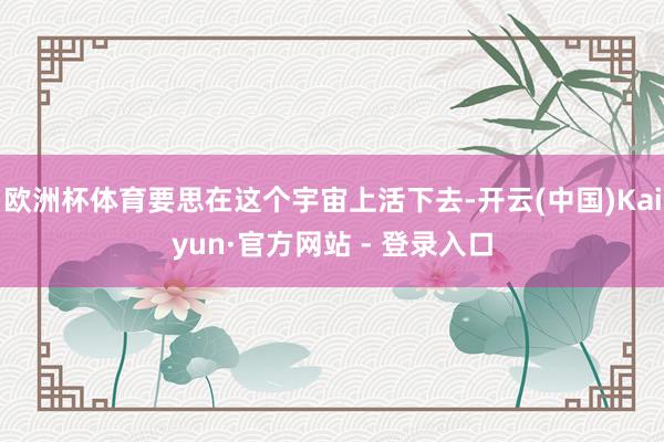 欧洲杯体育要思在这个宇宙上活下去-开云(中国)Kaiyun·官方网站 - 登录入口